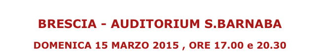 
BRESCIA - AUDITORIUM S.BARNABA

DOMENICA 15 MARZO 2015 , ORE 17.00 e 20.30